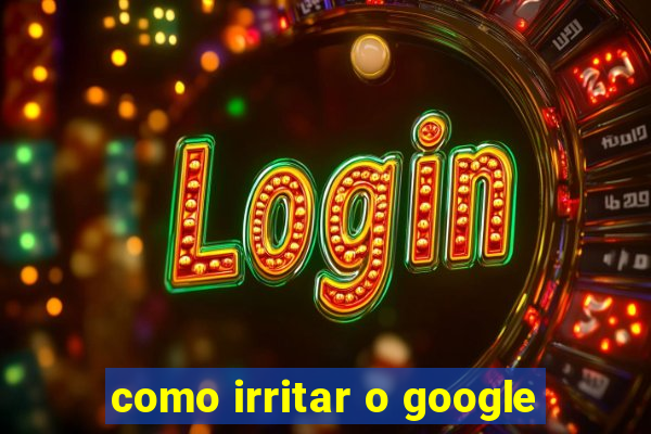 como irritar o google